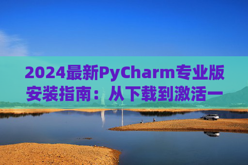 2024最新PyCharm专业版安装指南：从下载到激活一步到位